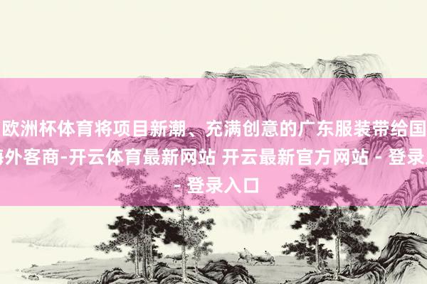 欧洲杯体育将项目新潮、充满创意的广东服装带给国内海外客商-开云体育最新网站 开云最新官方网站 - 登录入口