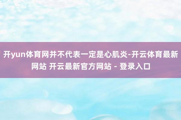 开yun体育网并不代表一定是心肌炎-开云体育最新网站 开云最新官方网站 - 登录入口