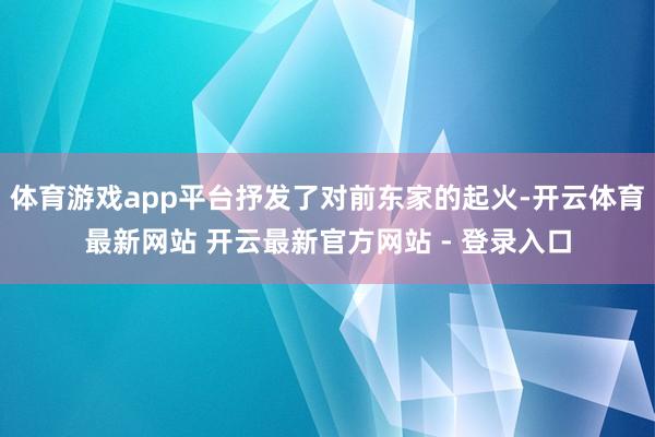体育游戏app平台抒发了对前东家的起火-开云体育最新网站 开云最新官方网站 - 登录入口