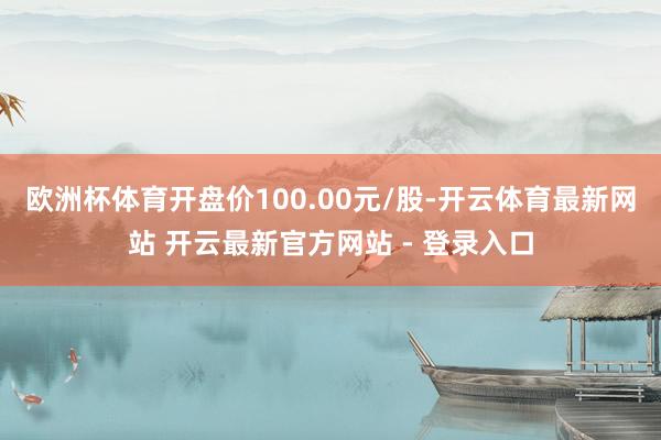 欧洲杯体育开盘价100.00元/股-开云体育最新网站 开云最新官方网站 - 登录入口