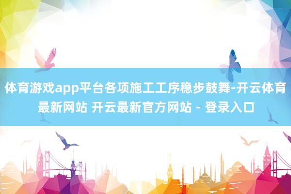 体育游戏app平台各项施工工序稳步鼓舞-开云体育最新网站 开云最新官方网站 - 登录入口