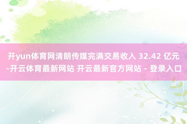 开yun体育网清朗传媒完满交易收入 32.42 亿元-开云体育最新网站 开云最新官方网站 - 登录入口