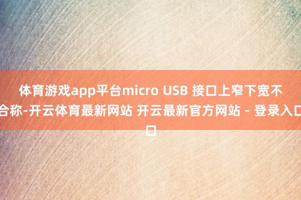 体育游戏app平台micro USB 接口上窄下宽不合称-开云体育最新网站 开云最新官方网站 - 登录入口