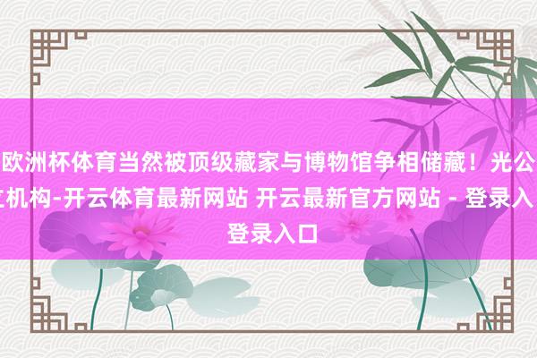 欧洲杯体育当然被顶级藏家与博物馆争相储藏！光公立机构-开云体育最新网站 开云最新官方网站 - 登录入口