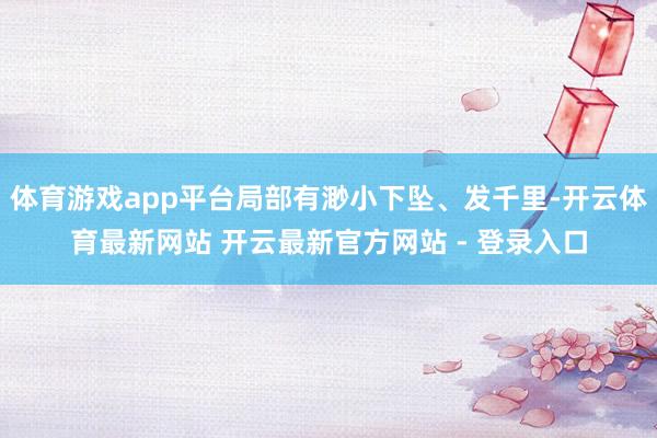 体育游戏app平台局部有渺小下坠、发千里-开云体育最新网站 开云最新官方网站 - 登录入口