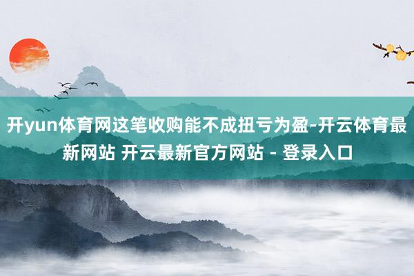 开yun体育网这笔收购能不成扭亏为盈-开云体育最新网站 开云最新官方网站 - 登录入口