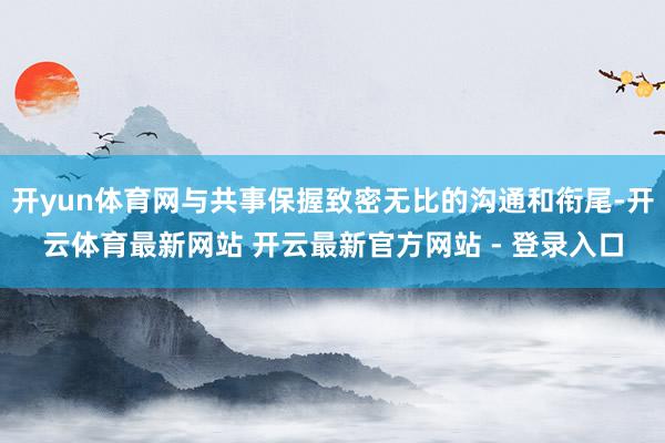 开yun体育网与共事保握致密无比的沟通和衔尾-开云体育最新网站 开云最新官方网站 - 登录入口