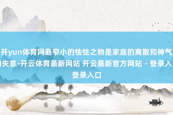 开yun体育网最窄小的怯怯之物是家庭的离散和神气的失意-开云体育最新网站 开云最新官方网站 - 登录入口