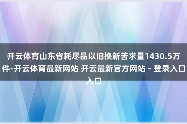 开云体育山东省耗尽品以旧换新苦求量1430.5万件-开云体育最新网站 开云最新官方网站 - 登录入口