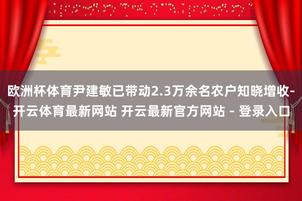 欧洲杯体育尹建敏已带动2.3万余名农户知晓增收-开云体育最新网站 开云最新官方网站 - 登录入口