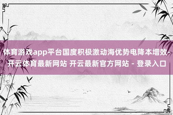 体育游戏app平台国度积极激动海优势电降本增效-开云体育最新网站 开云最新官方网站 - 登录入口