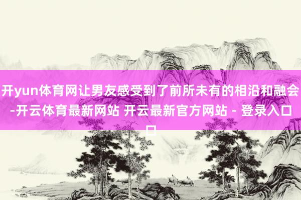 开yun体育网让男友感受到了前所未有的相沿和融会-开云体育最新网站 开云最新官方网站 - 登录入口