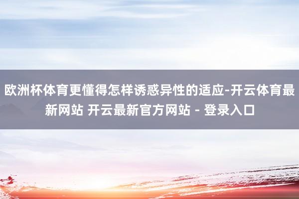 欧洲杯体育更懂得怎样诱惑异性的适应-开云体育最新网站 开云最新官方网站 - 登录入口