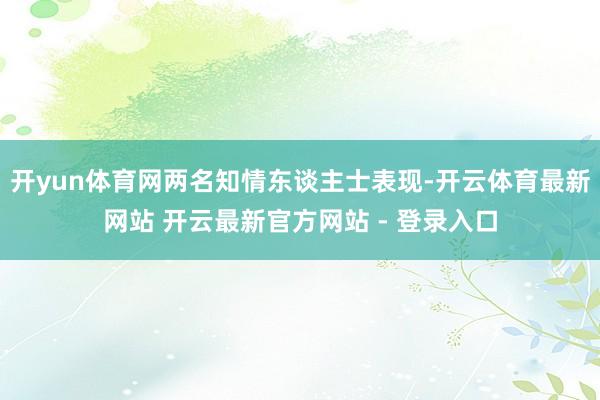 开yun体育网两名知情东谈主士表现-开云体育最新网站 开云最新官方网站 - 登录入口