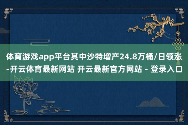 体育游戏app平台其中沙特增产24.8万桶/日领涨-开云体育最新网站 开云最新官方网站 - 登录入口
