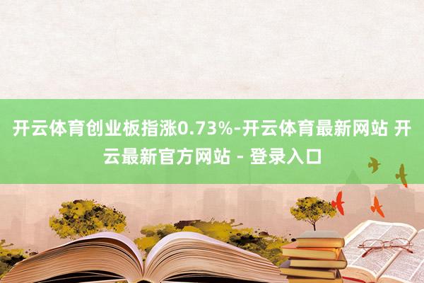 开云体育创业板指涨0.73%-开云体育最新网站 开云最新官方网站 - 登录入口
